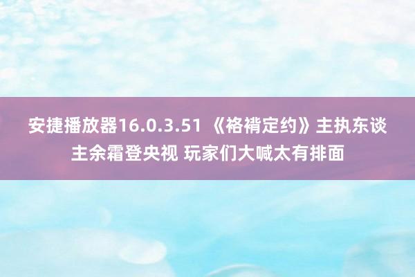 安捷播放器16.0.3.51 《袼褙定约》主执东谈主余霜登央视 玩家们大喊太有排面