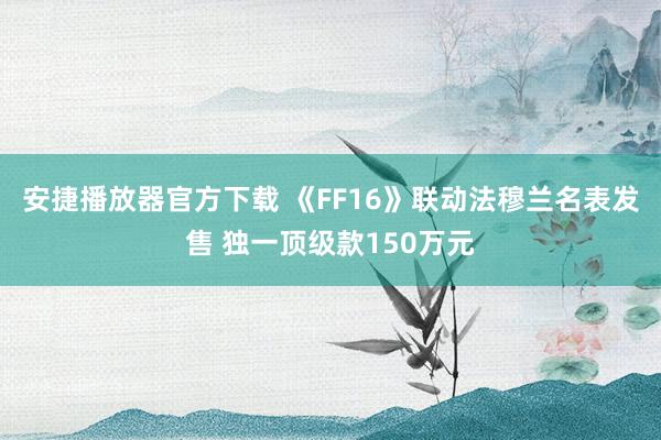 安捷播放器官方下载 《FF16》联动法穆兰名表发售 独一顶级款150万元