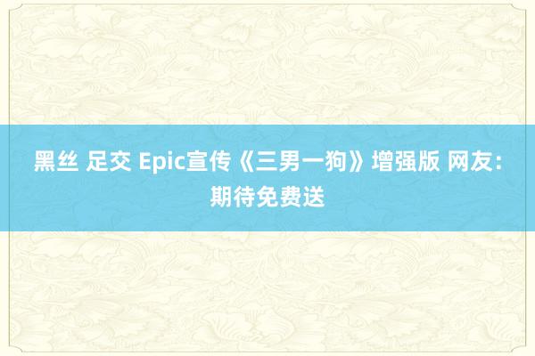 黑丝 足交 Epic宣传《三男一狗》增强版 网友：期待免费送