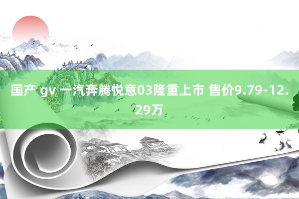 国产 gv 一汽奔腾悦意03隆重上市 售价9.79-12.29万