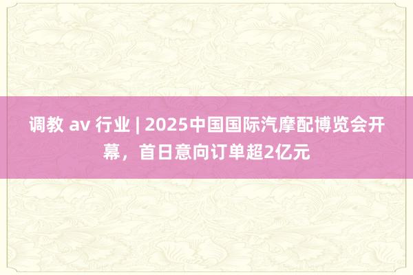 调教 av 行业 | 2025中国国际汽摩配博览会开幕，首日意向订单超2亿元
