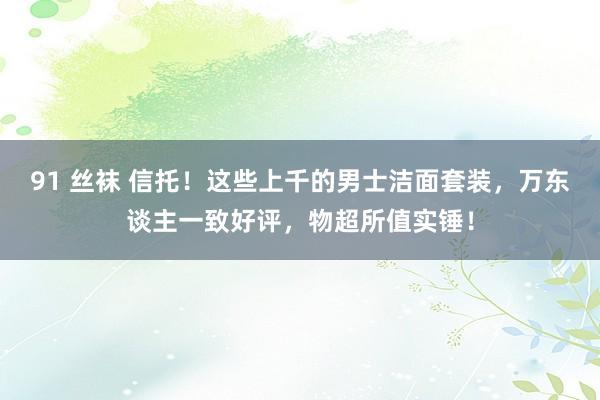91 丝袜 信托！这些上千的男士洁面套装，万东谈主一致好评，物超所值实锤！