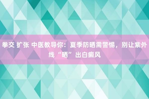 拳交 扩张 中医教导你：夏季防晒需警惕，别让紫外线 “晒” 出白癜风
