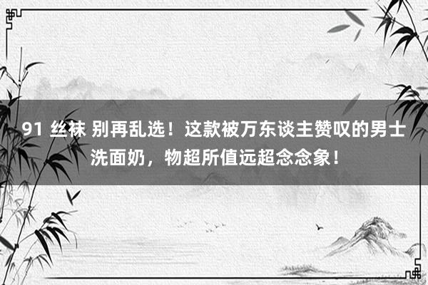 91 丝袜 别再乱选！这款被万东谈主赞叹的男士洗面奶，物超所值远超念念象！