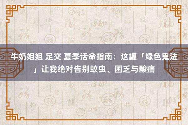 牛奶姐姐 足交 夏季活命指南：这罐「绿色鬼法」让我绝对告别蚊虫、困乏与酸痛