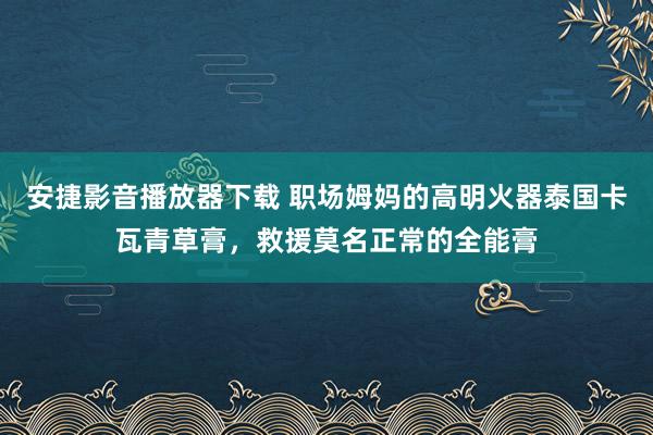 安捷影音播放器下载 职场姆妈的高明火器泰国卡瓦青草膏，救援莫名正常的全能膏