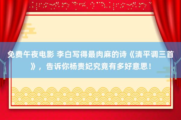 免费午夜电影 李白写得最肉麻的诗《清平调三首》，告诉你杨贵妃究竟有多好意思！
