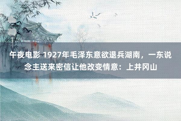 午夜电影 1927年毛泽东意欲退兵湖南，一东说念主送来密信让他改变情意：上井冈山