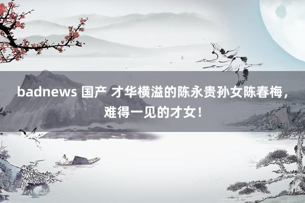 badnews 国产 才华横溢的陈永贵孙女陈春梅，难得一见的才女！