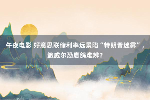 午夜电影 好意思联储利率远景陷“特朗普迷雾”，鲍威尔恐鹰鸽难辨？