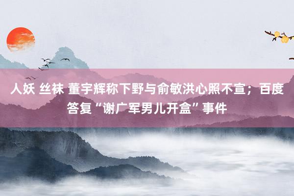 人妖 丝袜 董宇辉称下野与俞敏洪心照不宣；百度答复“谢广军男儿开盒”事件
