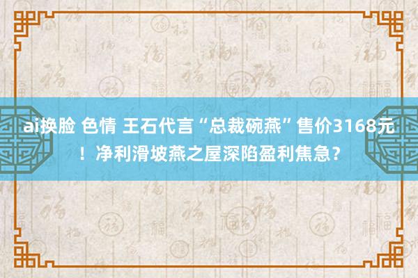 ai换脸 色情 王石代言“总裁碗燕”售价3168元！净利滑坡燕之屋深陷盈利焦急？