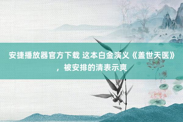 安捷播放器官方下载 这本白金演义《盖世天医》，被安排的清表示爽