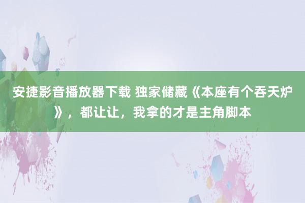 安捷影音播放器下载 独家储藏《本座有个吞天炉》，都让让，我拿的才是主角脚本