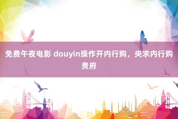 免费午夜电影 douyin操作开内行购，央求内行购贵府