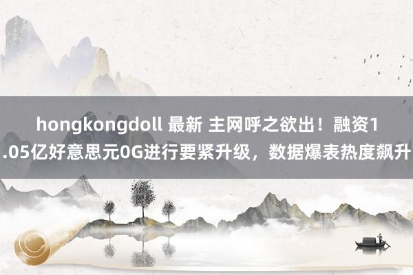 hongkongdoll 最新 主网呼之欲出！融资1.05亿好意思元0G进行要紧升级，数据爆表热度飙升