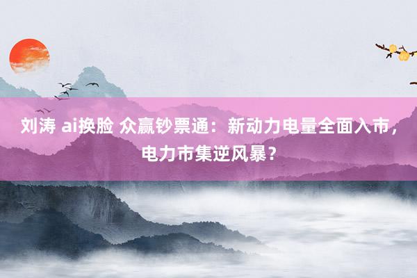 刘涛 ai换脸 众赢钞票通：新动力电量全面入市，电力市集逆风暴？
