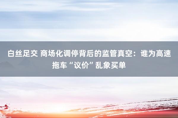 白丝足交 商场化调停背后的监管真空：谁为高速拖车“议价”乱象买单