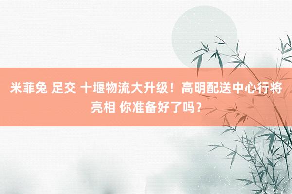 米菲兔 足交 十堰物流大升级！高明配送中心行将亮相 你准备好了吗？