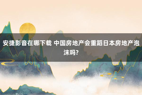 安捷影音在哪下载 中国房地产会重蹈日本房地产泡沫吗?