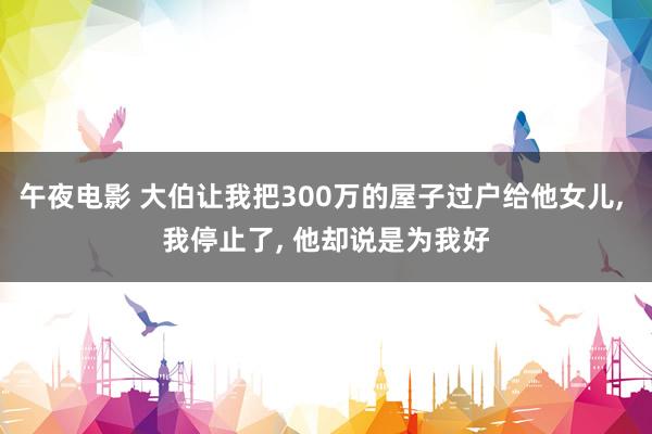 午夜电影 大伯让我把300万的屋子过户给他女儿， 我停止了， 他却说是为我好