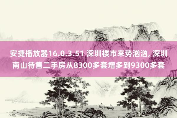 安捷播放器16.0.3.51 深圳楼市来势汹汹， 深圳南山待售二手房从8300多套增多到9300多套