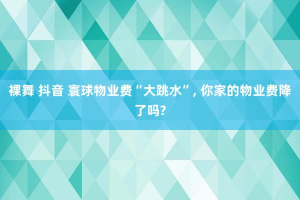 裸舞 抖音 寰球物业费“大跳水”， 你家的物业费降了吗?