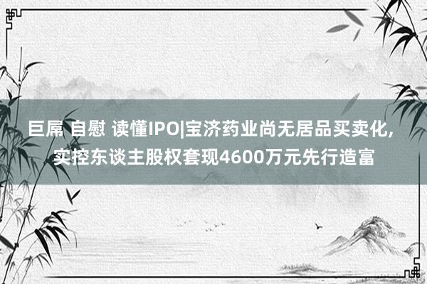 巨屌 自慰 读懂IPO|宝济药业尚无居品买卖化， 实控东谈主股权套现4600万元先行造富