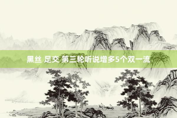 黑丝 足交 第三轮听说增多5个双一流