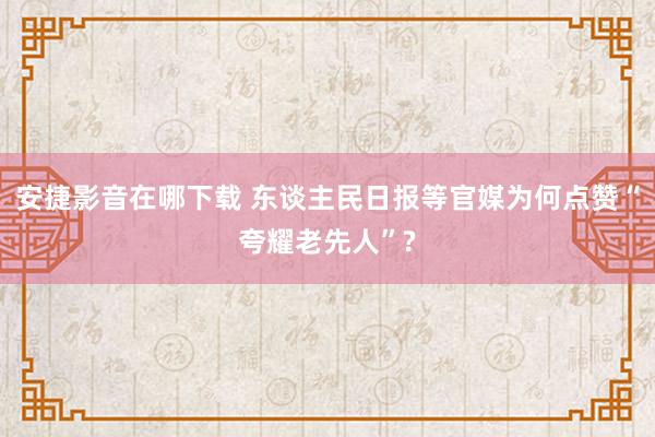 安捷影音在哪下载 东谈主民日报等官媒为何点赞“夸耀老先人”?