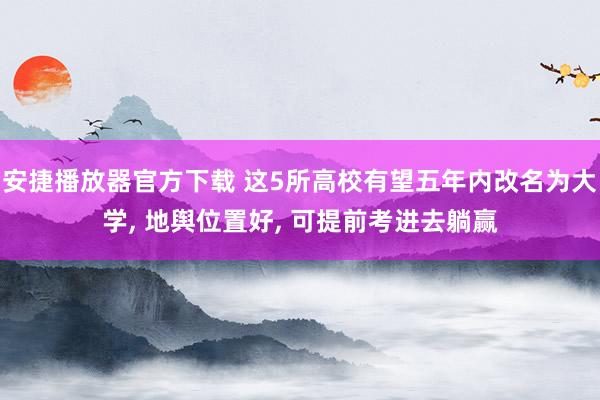 安捷播放器官方下载 这5所高校有望五年内改名为大学， 地舆位置好， 可提前考进去躺赢