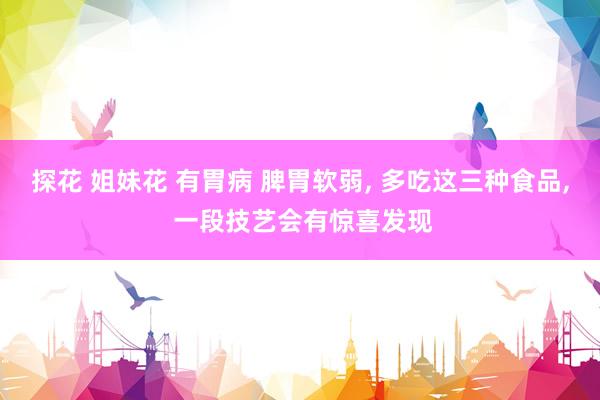 探花 姐妹花 有胃病 脾胃软弱， 多吃这三种食品， 一段技艺会有惊喜发现