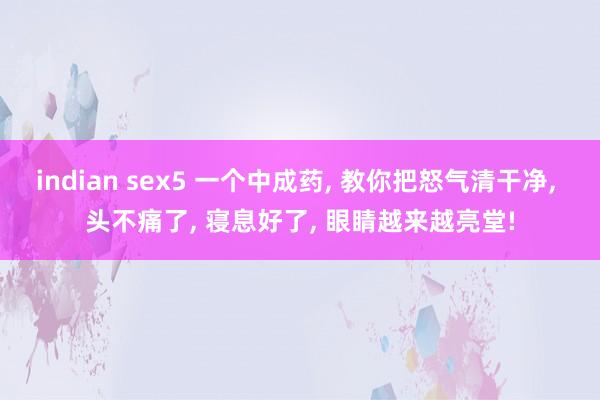 indian sex5 一个中成药， 教你把怒气清干净， 头不痛了， 寝息好了， 眼睛越来越亮堂!