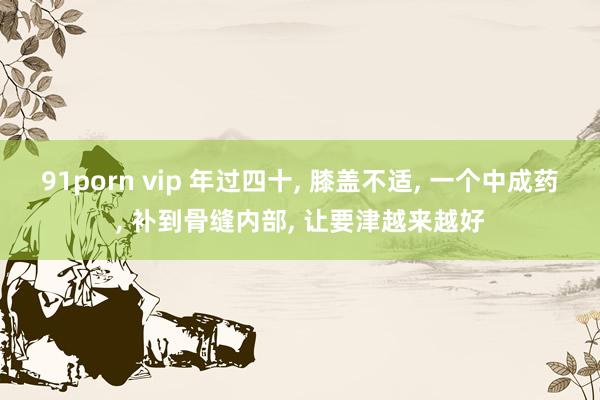 91porn vip 年过四十， 膝盖不适， 一个中成药， 补到骨缝内部， 让要津越来越好