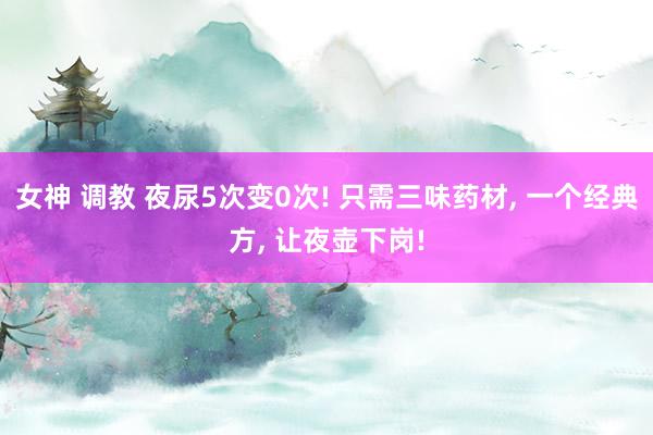 女神 调教 夜尿5次变0次! 只需三味药材， 一个经典方， 让夜壶下岗!