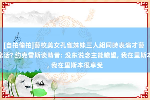 [自拍偷拍]藝校美女孔雀妹妹三人組同時表演才藝 听君一席话? 约克雷斯谈畴昔: 没东说念主能瞻望， 我在里斯本很享受