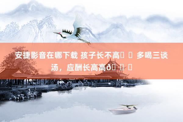 安捷影音在哪下载 孩子长不高⁉️多喝三谈汤，应酬长高高📈