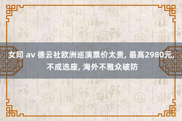 女同 av 德云社欧洲巡演票价太贵， 最高2980元， 不成选座， 海外不雅众破防
