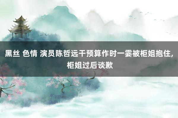 黑丝 色情 演员陈哲远干预算作时一霎被柜姐抱住， 柜姐过后谈歉