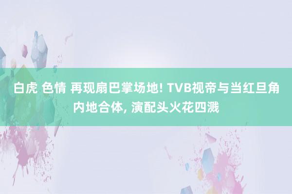 白虎 色情 再现扇巴掌场地! TVB视帝与当红旦角内地合体， 演配头火花四溅