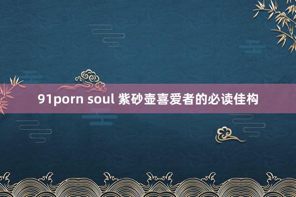 91porn soul 紫砂壶喜爱者的必读佳构