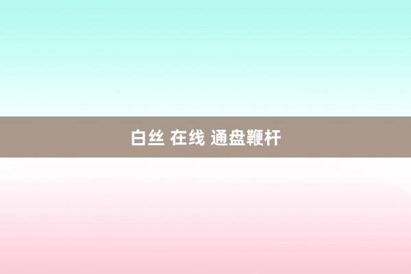 白丝 在线 通盘鞭杆