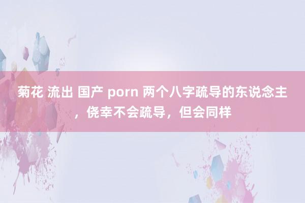 菊花 流出 国产 porn 两个八字疏导的东说念主，侥幸不会疏导，但会同样