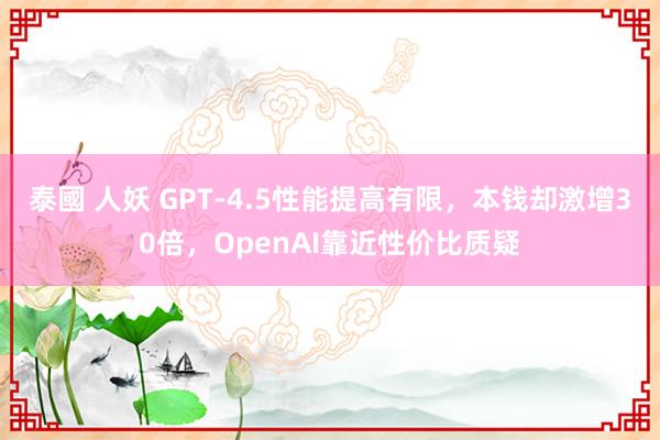 泰國 人妖 GPT-4.5性能提高有限，本钱却激增30倍，OpenAI靠近性价比质疑