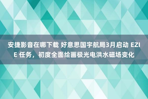 安捷影音在哪下载 好意思国宇航局3月启动 EZIE 任务，初度全面绘画极光电洪水磁场变化